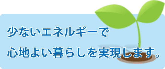 少ないエネルギーで心地よい暮らしを実現します。